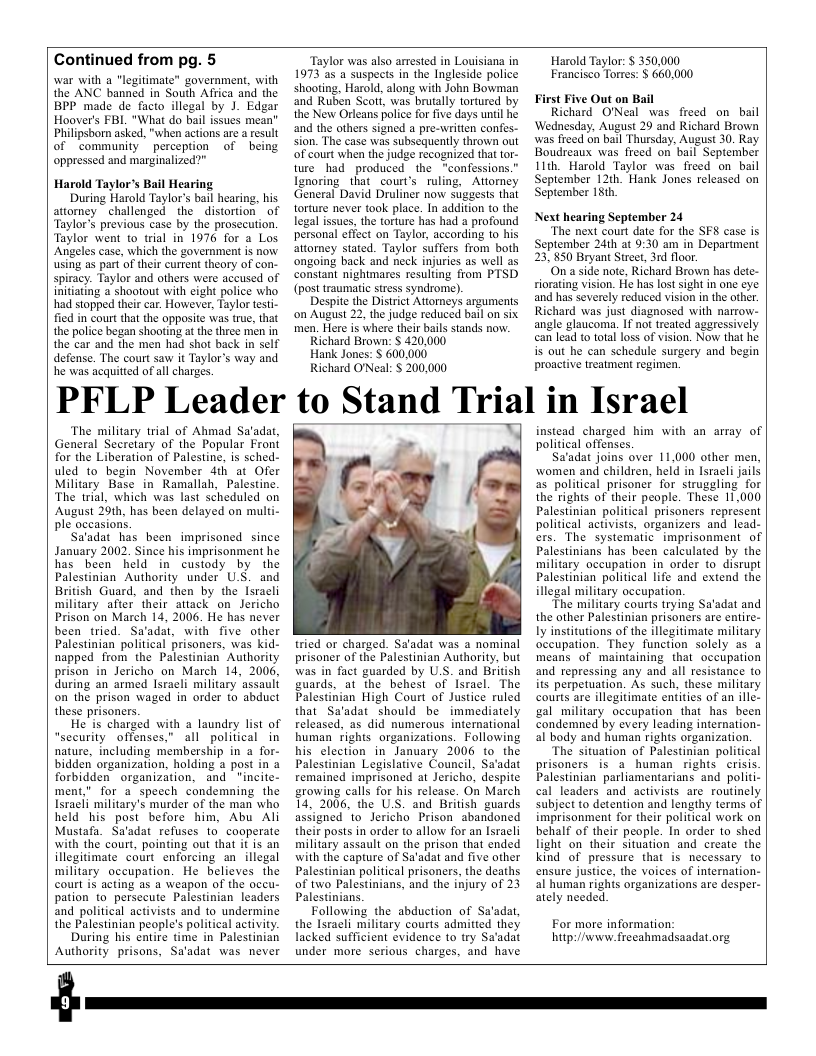 Continued from pg. 5  war with a "legitimate” government, with the ANC banned in South Affica and the BPP made de facto illegal by J. Edgar Hoover’s FBL. "What do bail issues mean” Philipsborn asked, "when actions are a result of community perception of being oppressed and marginalized?”  Harold Taylor’s Bail Hearing  During Harold Taylor’s bail hearing. his attorney challenged the _distortion” of Talor’s previous case by the prosecution. Taylor went to trial in 1976 for a Los Angeles case, which the government is now using as part of their current theory of con- spiracy. Taylor and others were accused of initiating a shootout with eight police who had stopped their car. However, Taylor testi- fied in court that the opposite was true, that the police began shooting at the three men in the car and the men had shot back in self defense. The court saw it Taylor’s way and he was acquitted of all charges.  ‘Taylor was also arrested in Louisiana in 1973 35 4 suspects in the Ingleside police shooting, Harold, along with John Bowman ‘and Ruben Scott, was brutally tortured by the New Orleans police for five days until he and the others signed a pre-writien confs- sion. The case was subsequently thrown out of court when the judge recognized that tor- wre had produced the “confessions.” Ignoring that court’s ruling, Atiorney General David Druliner now suggesis that torture never took place. In addition to the legal issues, the torture has had a profound personal effect on Taylor, according to his attorney stated. Taylor suffers from both ongoing back and neck injuries as well as constant nightmares resulting from PTSD (post traumatic stress syndrome)  Despite the District Attorneys arguments on August 22, the judge reduced bail on six men. Here is Wher their bails stands now.  Richard Brown: § 420,000  Hank Jones: $ 600,000  Richard O’Neal: § 200,000  Harold Taylor: $ 350,000 Erancisco Torres: $ 660,000  First Five Out on Bail  Richard ONeal was freed on bail ‘Wednesday. August 29 and Richard Brown was freed on bail Thursday, August 30. Ray Boudreaux was freed on bail September 1th. Harold Taylor was freed on bail September 12th. Hank Jones released on September 181,  Next hearing September 24  ‘The next court date for the SFS case is September 24th at 9:30 am in Department 23, 850 Bryant Street, 3rd floor.  On a side note, Richard Brown has dete- riorating vision. He has lost sight in one eye and has severely reduced vision in the other. Richard was just diagnosed with narrow- angle glaucoma. If not treated agaressively can lead to total loss of vision. Now that he s out he can sehedule surgery and begin proactive treatmen regimen.  PFLP Leader to Stand Trlal in Israel  ‘The military trial of Ahmad Sa‘adat, General Secretary of the Popular Froni for the Liberation of Palestine, is sched- uled to begin November 4th at Ofer Military Base in Ramallah, Palestine The trial, which was last scheduled on August 20th, has been delayed on multi- ple occasions.  Sa’adat has been imprisoned since January 2002. Since his imprisonment he has been held in custody by the Palestinian Authority under U.S. and British Guard, and then by the Lsracli military after their atack on Jericho Prison on March 14, 2006. He has never been tried. Sa’adat, with five other Palestinian political prisoners, was kid- napped from the Palestinian’ Authority prison in Jericho on March 14, 2006, during an armed Isracli military ‘assault on the prison waged in order fo abduct these prisoners.  He is charged with a laundry list of “security offenses,” all political in nature, including membership in a for- bidden organization, holding a post in 3 forbidden organization, and incite- ment," for a speech condemning the Isracli military’s murder of the man who held his post before him, Abu Ali Mustafa. Sa’adat refuses to cooperate with the court, pointing out that it is an illegitimate court enforcing an illegal military occupation. He believes the court i acting as a weapon of the oceu- pation to persecute Palestinian leaders and political activists and to undermine the Palestinian people’s political activity.  During his entire time in Palestinian Authority prisons, Sa’adat was never  tried or charged. Saadat was a nominal prisoner of the Palestinian Authority, but was in fact guarded by U.S. and British guards, at the behest of Isracl. The  Palestinian High Court of Justice ruled  that Sa’adat should be immediately released, as did numerous international buman fights organizations. Following his election in January 2006 to the Palestinian Legislative Council, Sa’adat remained imprisoned at Jericho, despite growing calls for his release. On March 14, 2006, the U.S. and British guards assigned to Jericho Prison abandoned their posts in order to allow for an sracli military assault on the prison that ended with the capture of Sa’adat and five other Palestinian political prisoners, the deaths of two Palestinians, and the injury of 23 Palestinians.  Following the abduction of Sa’adat, the Isracli military courts admitted they lacked sufficient evidence to try Sa’adat under more serious charges, and have  instead charged him with an array of political offenses.  Sa‘adat joins over 11,000 other men, women and children, held in Isracli jails as political prisoner for struggling for the tights of their people. These IT.000 Palestinian political prisoners reprosent political activists, organizers and lead- ers. The systematic imprisonment of Palestinians has been calculated by the military occupation in order to disrupt Palestinian political life and extend the illegal military oceupation  “The military courts trying Sa’adat and the other Palestinian prisoners are entire- ly institutions of the illegitimate military occupation. They function solely as a means of maintaining that occupation and repressing any and all resistance to its perpetuation. As such, these military courts are illegitimate eniies of an illc- gal military occupation that has been condemned by every leading internation- al body and human rights organization.  ‘The situation of Palestinian political prisoners is a human rights. crisis. Palestinian parliamentarians and politi- cal leaders and activists are routinely subject to detention and lengthy terms of imprisonment for their political work on behalf of their peaple. In order to shed light on their situation and create the kind of pressure that is necessary to ensure justice, the voices of internation- al human righis organizations are desper- ately needed.  For more information: hitp:/vww freeahmadsaadat.org  
